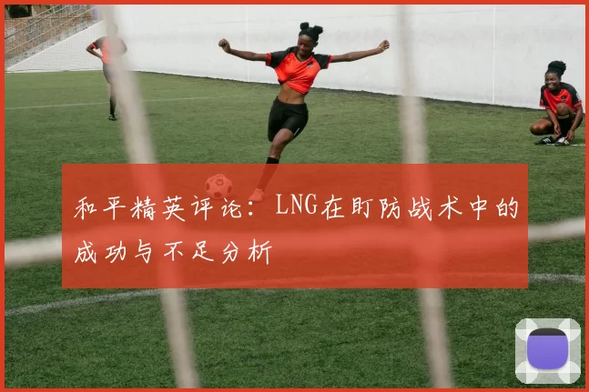和平精英评论：LNG在盯防战术中的成功与不足分析