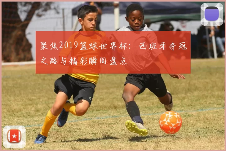 聚焦2019篮球世界杯:西班牙夺冠之路与精彩瞬间盘点