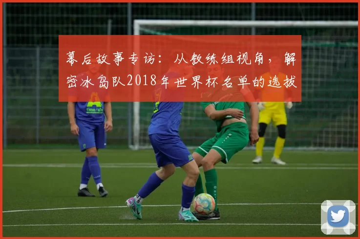 幕后故事专访:从教练组视角,解密冰岛队2018年世界杯名单的选拔标准