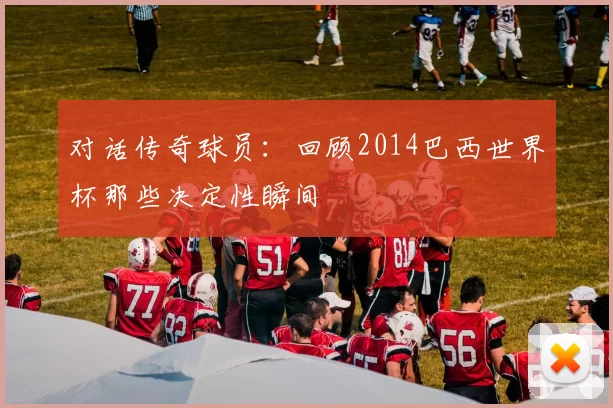对话传奇球员:回顾2014巴西世界杯那些决定性瞬间