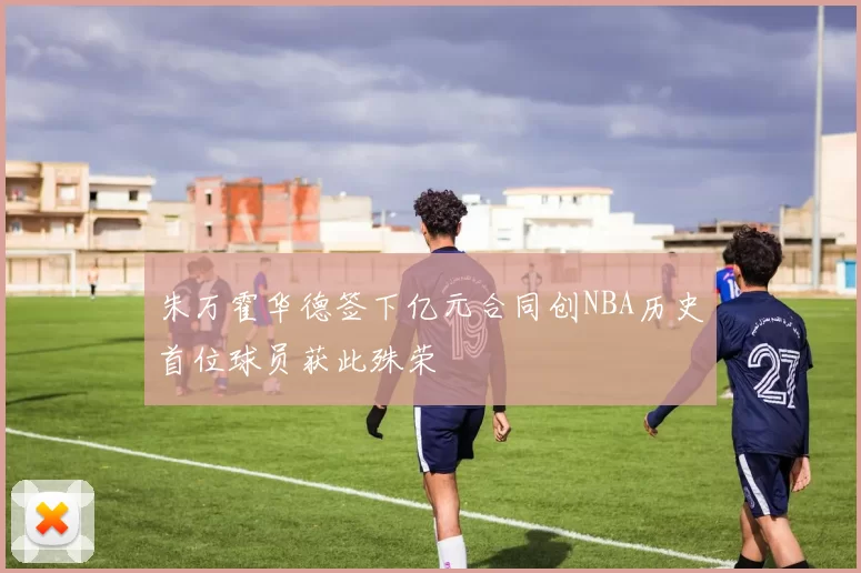 朱万霍华德签下亿元合同创NBA历史首位球员获此殊荣