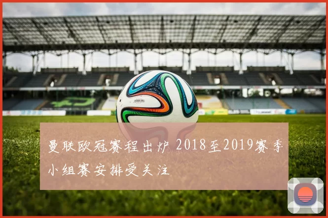 曼联欧冠赛程出炉 2018至2019赛季小组赛安排受关注