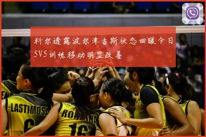 科尔透露波尔津吉斯状态回暖今日5V5训练移动明显改善