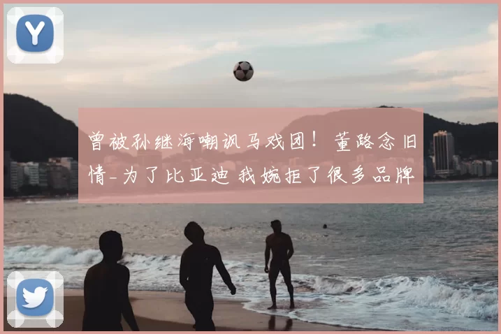 曾被孙继海嘲讽马戏团！董路念旧情_为了比亚迪 我婉拒了很多品牌