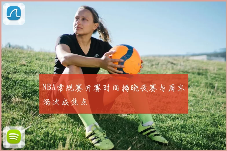NBA常规赛开赛时间揭晓夜赛与周末场次成焦点