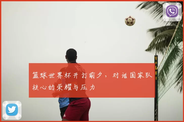 篮球世界杯开打前夕,对话国家队核心的荣耀与压力