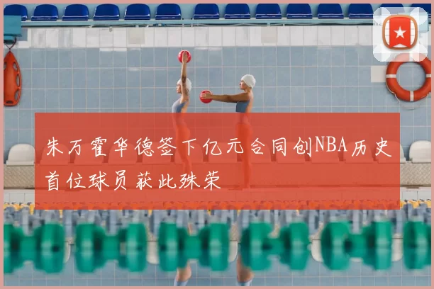 朱万霍华德签下亿元合同创NBA历史首位球员获此殊荣