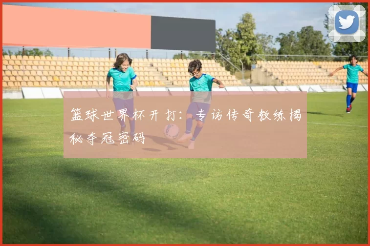 篮球世界杯开打:专访传奇教练揭秘夺冠密码