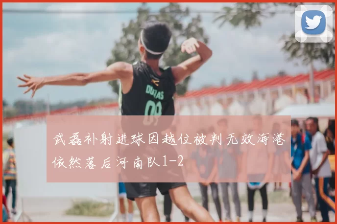 武磊补射进球因越位被判无效海港依然落后河南队1-2
