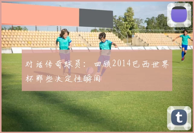 对话传奇球员:回顾2014巴西世界杯那些决定性瞬间