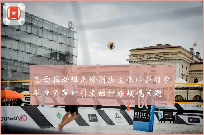 巴西推动维尼修斯法立法以应对欧冠冲突事件引发的种族歧视问题