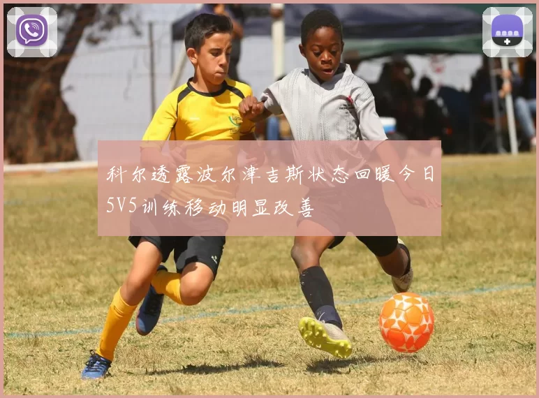 科尔透露波尔津吉斯状态回暖今日5V5训练移动明显改善