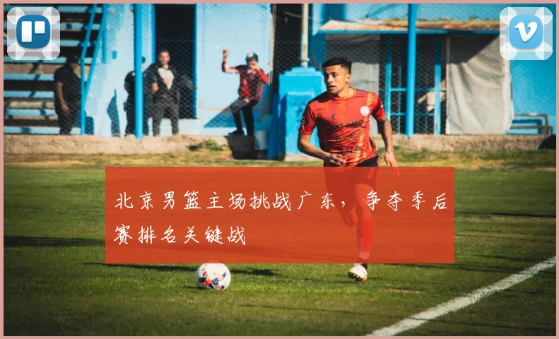 北京男篮主场挑战广东，争夺季后赛排名关键战