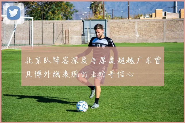 北京队阵容深度与厚度超越广东曾凡博外线表现打击对手信心