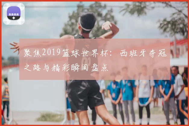 聚焦2019篮球世界杯:西班牙夺冠之路与精彩瞬间盘点