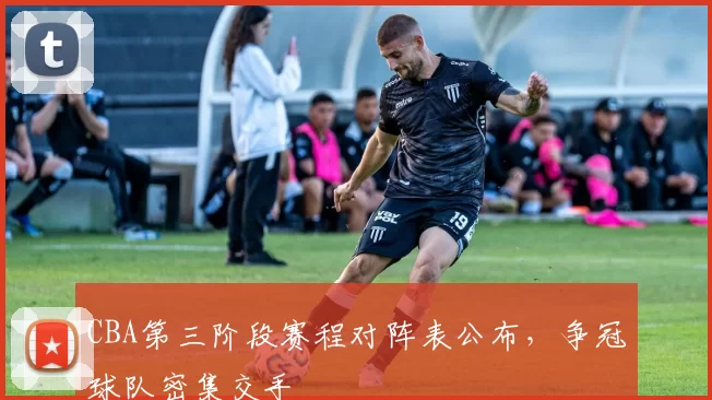 CBA第三阶段赛程对阵表公布，争冠球队密集交手
