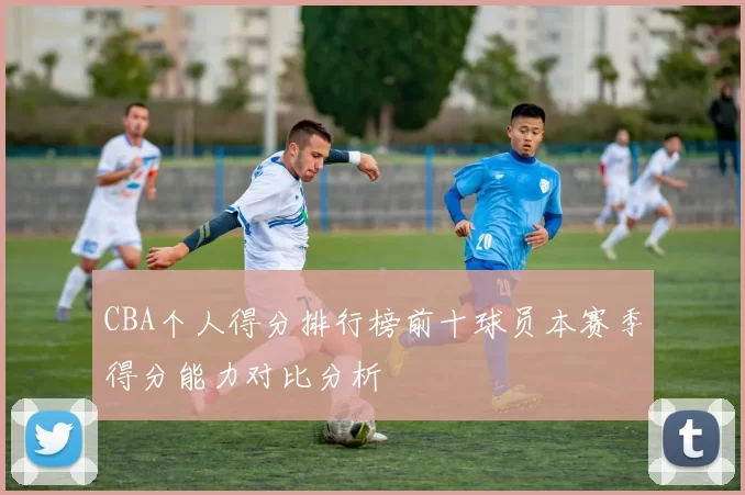 CBA个人得分排行榜前十球员本赛季得分能力对比分析