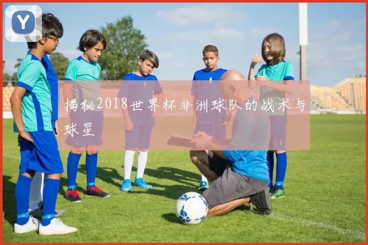 揭秘2018世界杯非洲球队的战术与球星