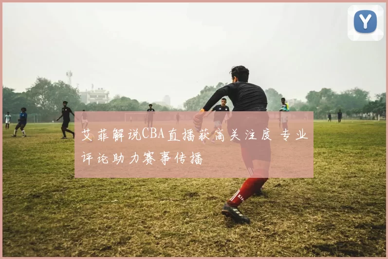 艾菲解说CBA直播获高关注度 专业评论助力赛事传播