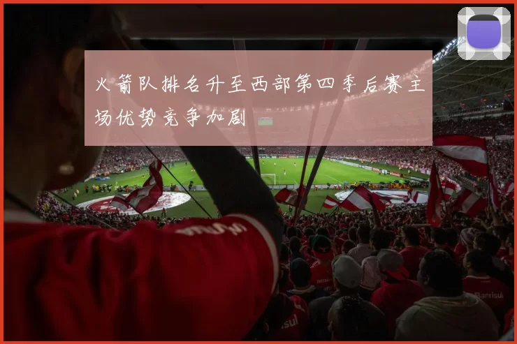 火箭队排名升至西部第四季后赛主场优势竞争加剧