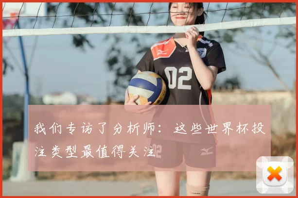 我们专访了分析师:这些世界杯投注类型最值得关注