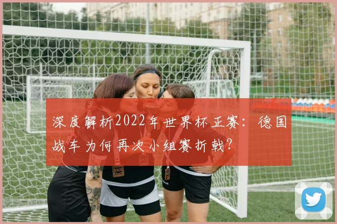 深度解析2022年世界杯正赛:德国战车为何再次小组赛折戟?