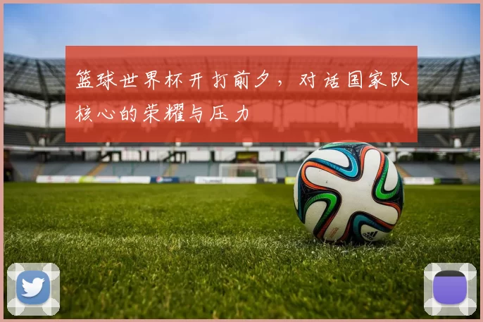 篮球世界杯开打前夕,对话国家队核心的荣耀与压力