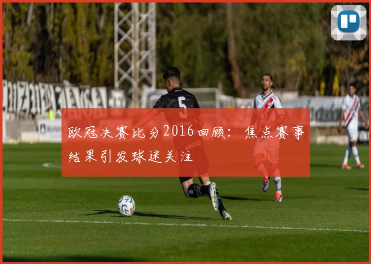 欧冠决赛比分2016回顾:焦点赛事结果引发球迷关注
