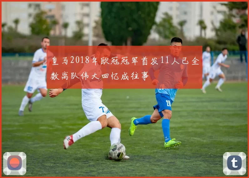 皇马2018年欧冠冠军首发11人已全数离队伟大回忆成往事