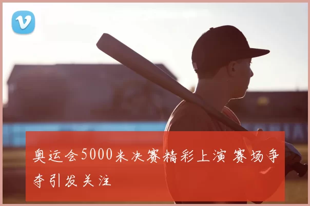 奥运会5000米决赛精彩上演 赛场争夺引发关注