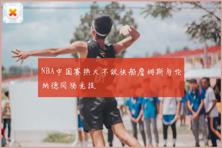 NBA中国赛热火不敌快船詹姆斯与伦纳德同场竞技