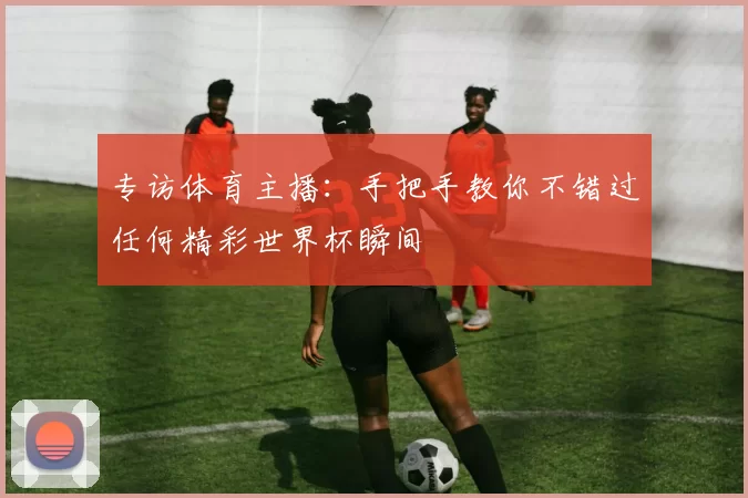 专访体育主播:手把手教你不错过任何精彩世界杯瞬间