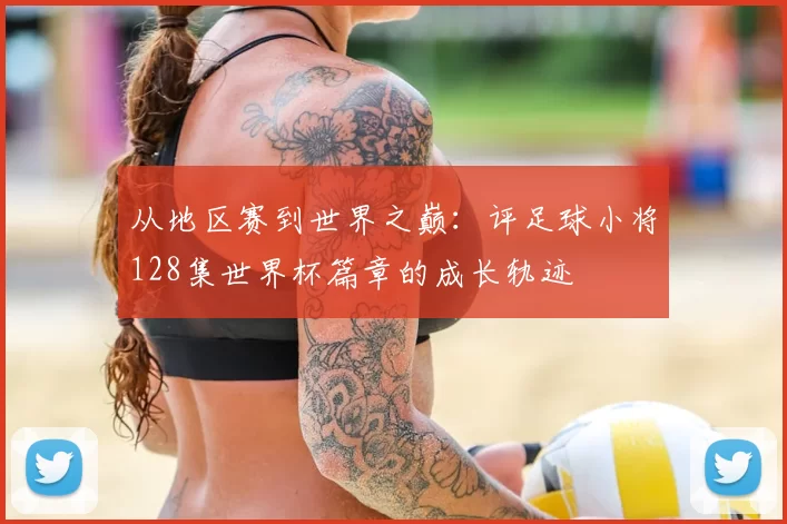从地区赛到世界之巅:评足球小将128集世界杯篇章的成长轨迹