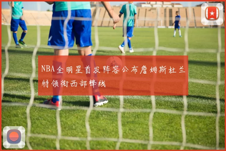 NBA全明星首发阵容公布詹姆斯杜兰特领衔西部锋线