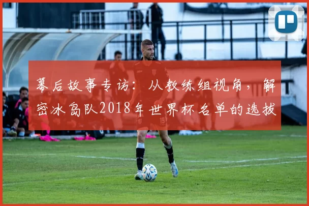 幕后故事专访：从教练组视角，解密冰岛队2018年世界杯名单的选拔标准