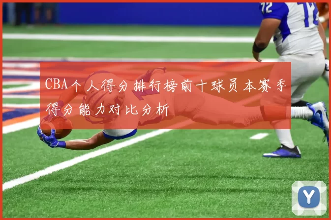 CBA个人得分排行榜前十球员本赛季得分能力对比分析