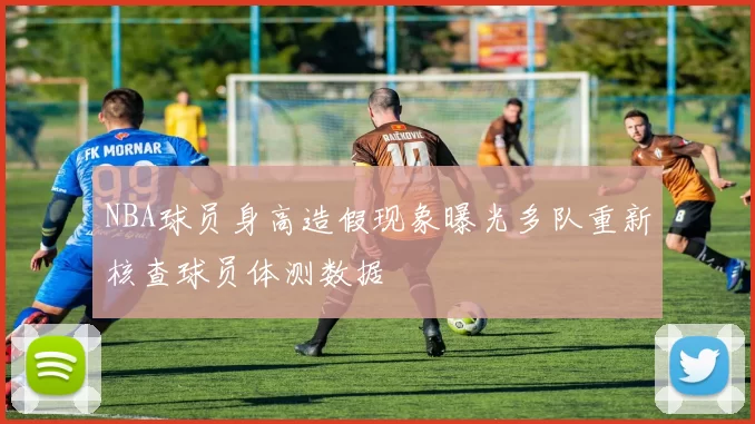 NBA球员身高造假现象曝光多队重新核查球员体测数据