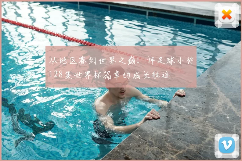 从地区赛到世界之巅:评足球小将128集世界杯篇章的成长轨迹
