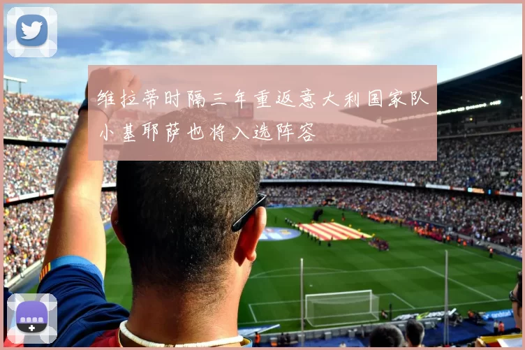 维拉蒂时隔三年重返意大利国家队小基耶萨也将入选阵容