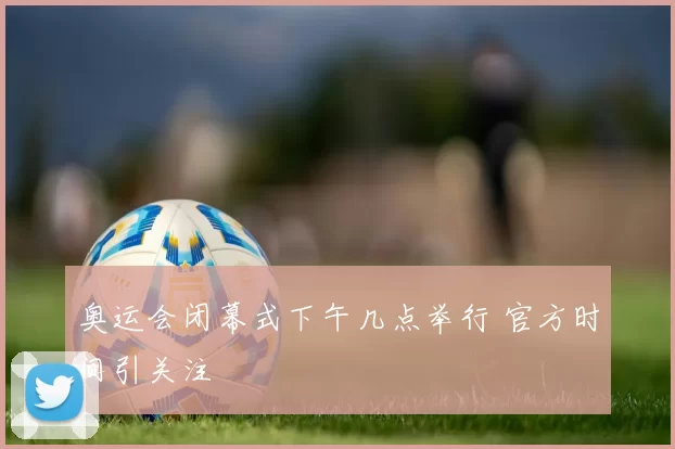 奥运会闭幕式下午几点举行 官方时间引关注