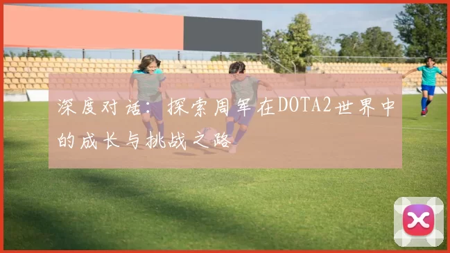 深度对话：探索周军在DOTA2世界中的成长与挑战之路