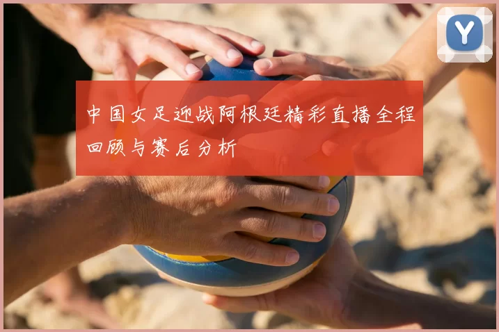 中国女足迎战阿根廷精彩直播全程回顾与赛后分析