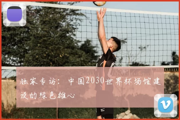 独家专访:中国2030世界杯场馆建设的绿色雄心