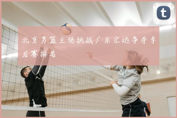 北京男篮主场挑战广东宏远争夺季后赛排名