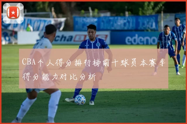CBA个人得分排行榜前十球员本赛季得分能力对比分析