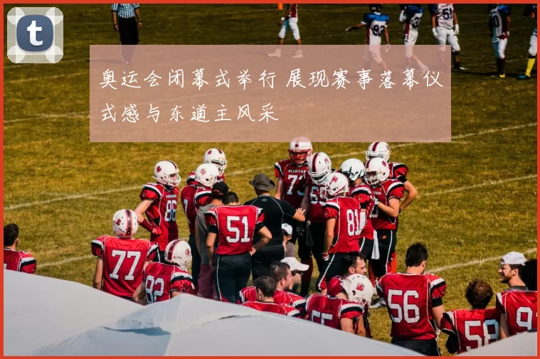 奥运会闭幕式举行 展现赛事落幕仪式感与东道主风采