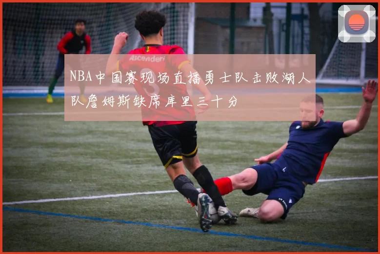 NBA中国赛现场直播勇士队击败湖人队詹姆斯缺席库里三十分