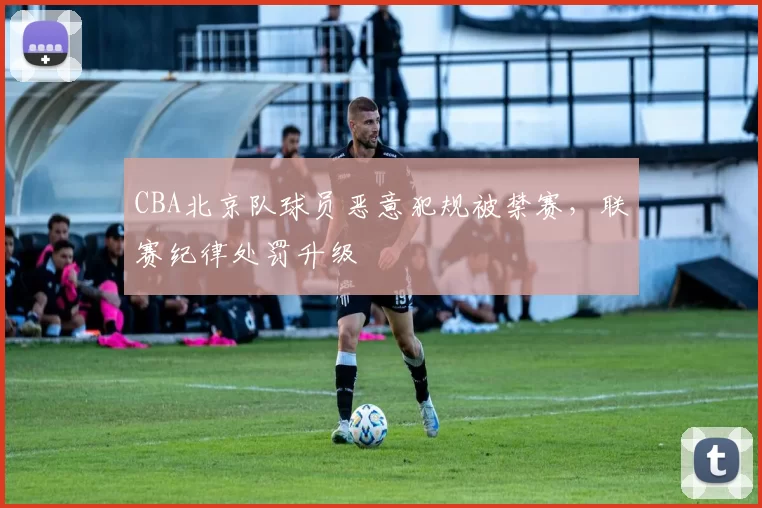 CBA北京队球员恶意犯规被禁赛，联赛纪律处罚升级