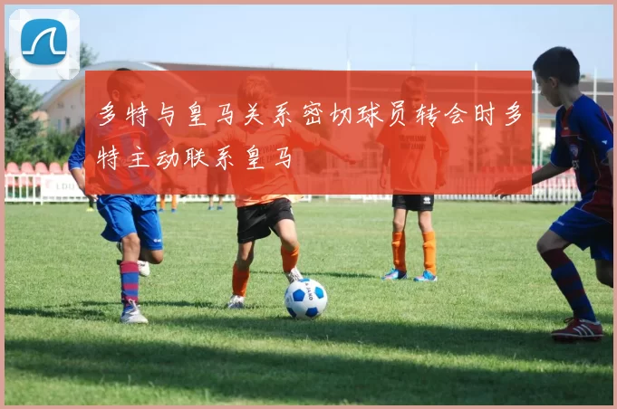 多特与皇马关系密切球员转会时多特主动联系皇马