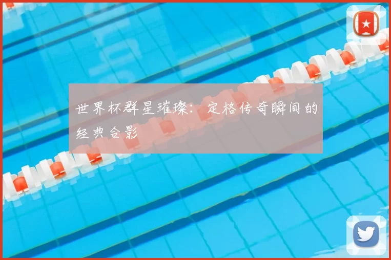 世界杯群星璀璨：定格传奇瞬间的经典合影